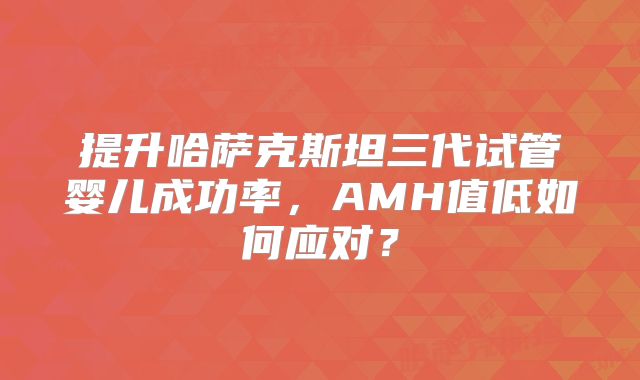 提升哈萨克斯坦三代试管婴儿成功率，AMH值低如何应对？