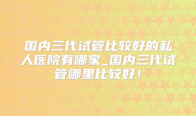 国内三代试管比较好的私人医院有哪家_国内三代试管哪里比较好!
