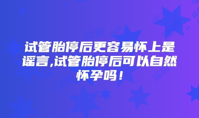 试管胎停后更容易怀上是谣言,试管胎停后可以自然怀孕吗!