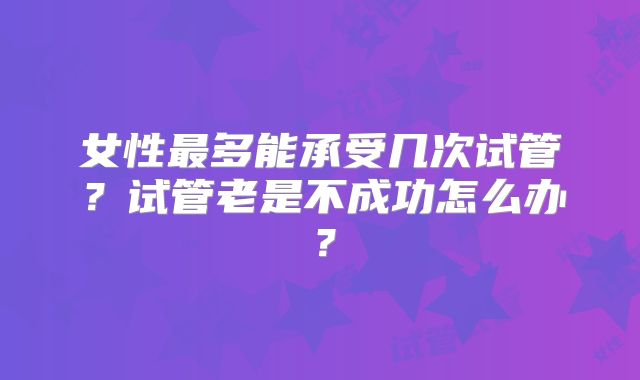 女性最多能承受几次试管？试管老是不成功怎么办？