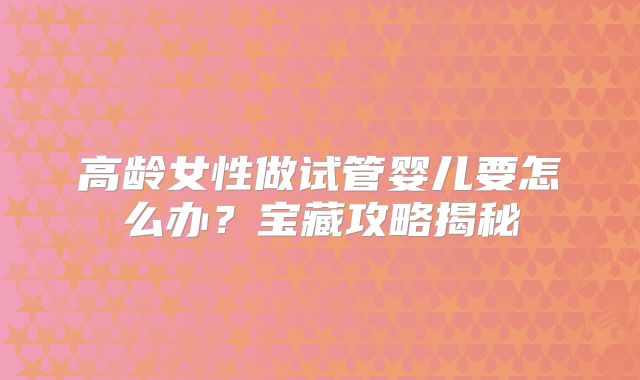 高龄女性做试管婴儿要怎么办?宝藏攻略揭秘