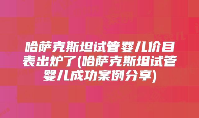 哈萨克斯坦试管婴儿价目表出炉了(哈萨克斯坦试管婴儿成功案例分享)