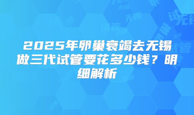 2025年卵巢衰竭去无锡做三代试管要花多少钱？明细解析