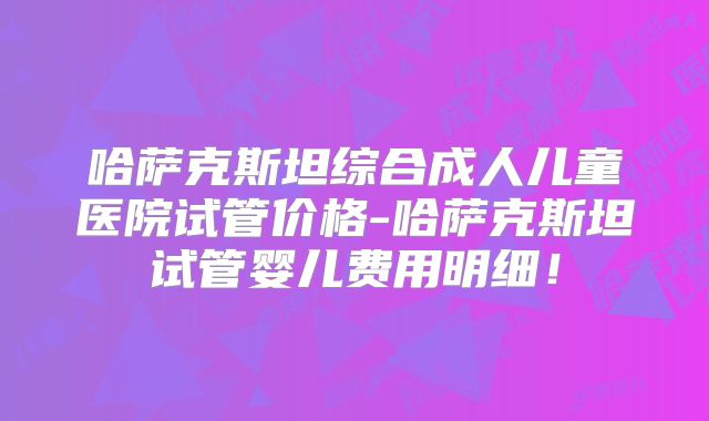 哈萨克斯坦综合成人儿童医院试管价格-哈萨克斯坦试管婴儿费用明细！