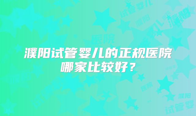濮阳试管婴儿的正规医院哪家比较好?