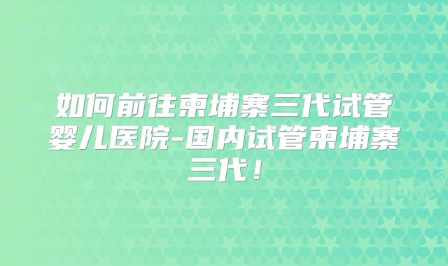 如何前往柬埔寨三代试管婴儿医院-国内试管柬埔寨三代！