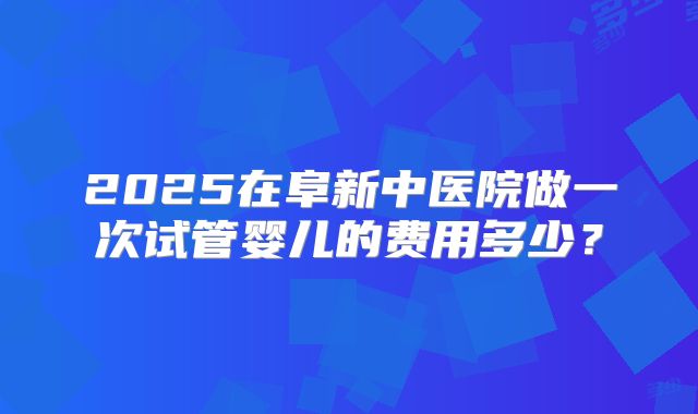 2025在阜新中医院做一次试管婴儿的费用多少？