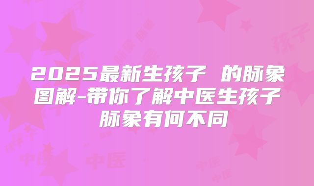 2025最新生孩子 的脉象图解-带你了解中医生孩子 脉象有何不同