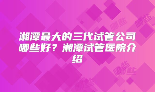 湘潭最大的三代试管公司哪些好？湘潭试管医院介绍