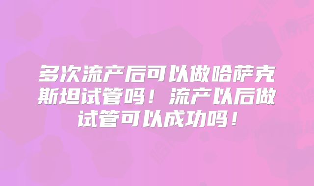 多次流产后可以做哈萨克斯坦试管吗!流产以后做试管可以成功吗!