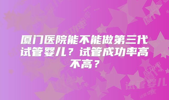 厦门医院能不能做第三代试管婴儿?试管成功率高不高?
