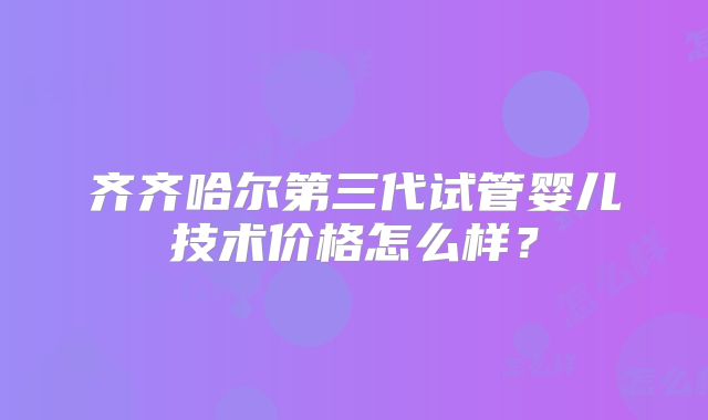齐齐哈尔第三代试管婴儿技术价格怎么样?