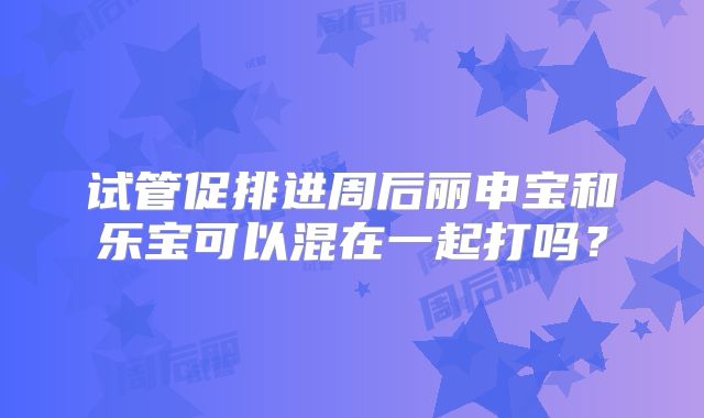试管促排进周后丽申宝和乐宝可以混在一起打吗?