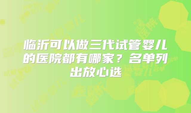 临沂可以做三代试管婴儿的医院都有哪家？名单列出放心选