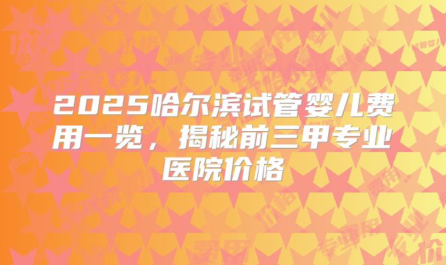 2025哈尔滨试管婴儿费用一览，揭秘前三甲专业医院价格