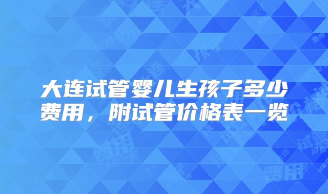 大连试管婴儿生孩子多少费用，附试管价格表一览