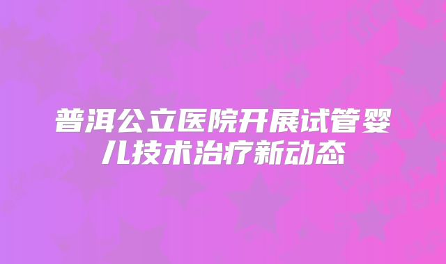 普洱公立医院开展试管婴儿技术治疗新动态