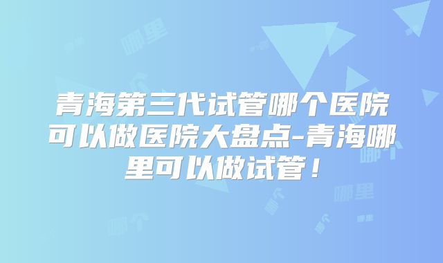 青海第三代试管哪个医院可以做医院大盘点-青海哪里可以做试管！
