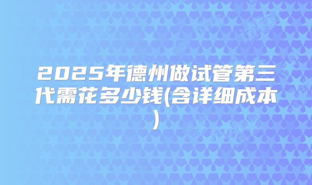 2025年德州做试管第三代需花多少钱(含详细成本)