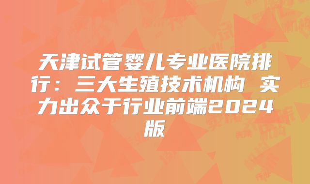 天津试管婴儿专业医院排行：三大生殖技术机构 实力出众于行业前端2024版