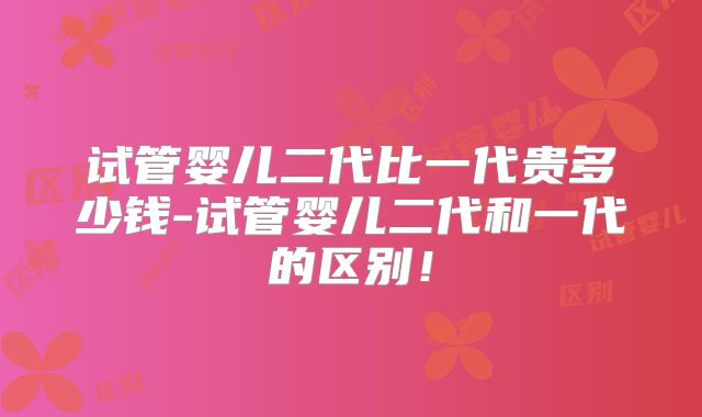 试管婴儿二代比一代贵多少钱-试管婴儿二代和一代的区别！