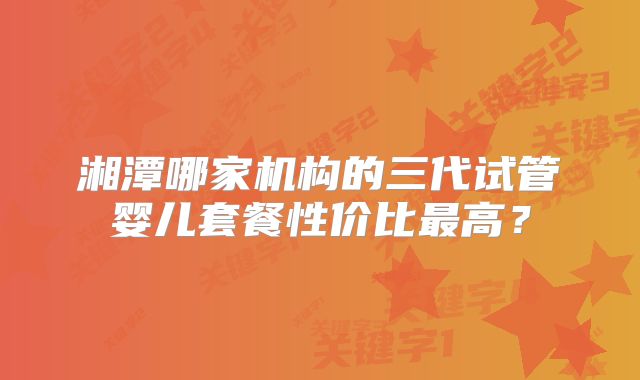 湘潭哪家机构的三代试管婴儿套餐性价比最高？