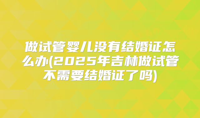 做试管婴儿没有结婚证怎么办(2025年吉林做试管不需要结婚证了吗)