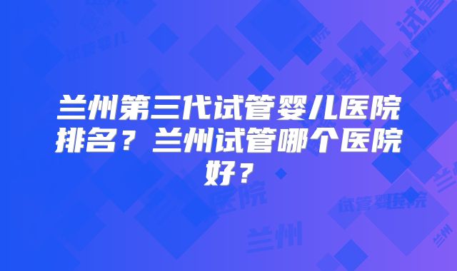 兰州第三代试管婴儿医院排名?兰州试管哪个医院好?