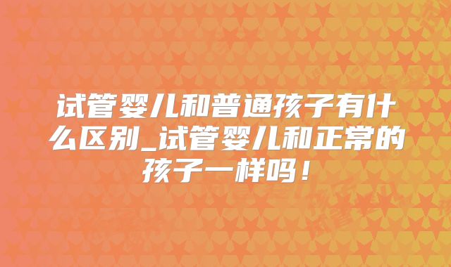 试管婴儿和普通孩子有什么区别_试管婴儿和正常的孩子一样吗！