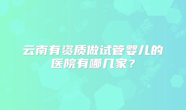 云南有资质做试管婴儿的医院有哪几家？