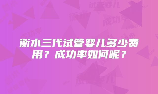 衡水三代试管婴儿多少费用？成功率如何呢？