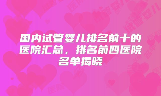 国内试管婴儿排名前十的医院汇总，排名前四医院名单揭晓