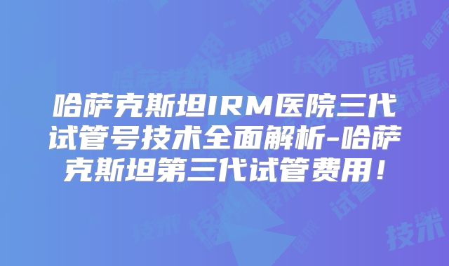 哈萨克斯坦IRM医院三代试管号技术全面解析-哈萨克斯坦第三代试管费用！