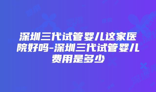 深圳三代试管婴儿这家医院好吗-深圳三代试管婴儿费用是多少