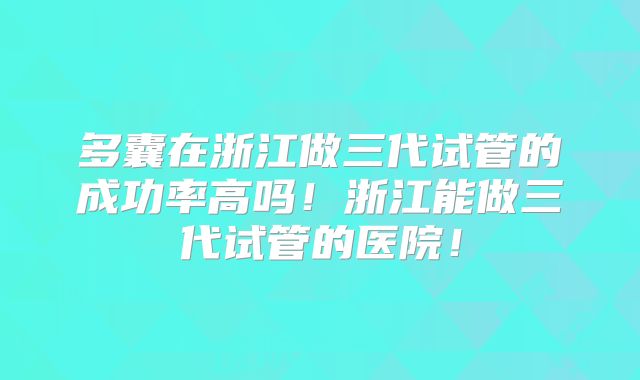 多囊在浙江做三代试管的成功率高吗！浙江能做三代试管的医院！