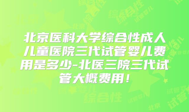 北京医科大学综合性成人儿童医院三代试管婴儿费用是多少-北医三院三代试管大概费用！