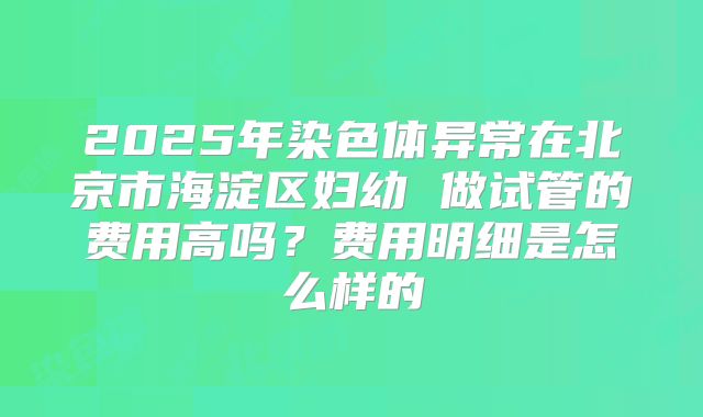 2025年染色体异常在北京市海淀区妇幼 做试管的费用高吗？费用明细是怎么样的
