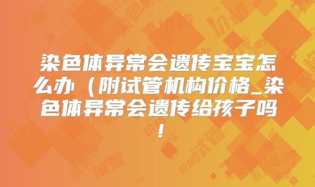 染色体异常会遗传宝宝怎么办（附试管机构价格_染色体异常会遗传给孩子吗！