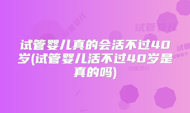 试管婴儿真的会活不过40岁(试管婴儿活不过40岁是真的吗)