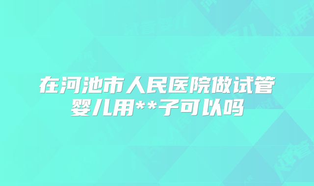 在河池市人民医院做试管婴儿用**子可以吗