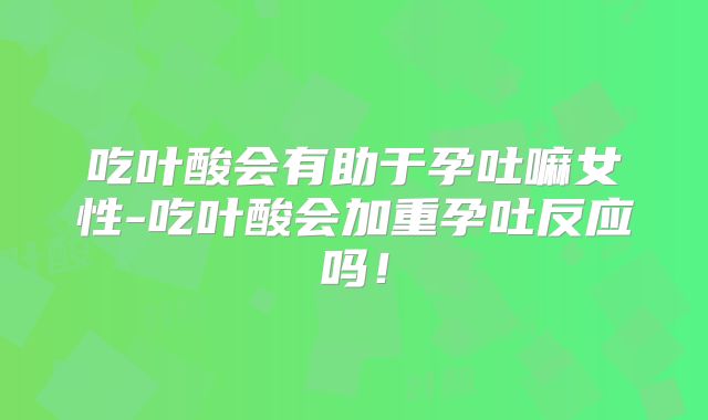 吃叶酸会有助于孕吐嘛女性-吃叶酸会加重孕吐反应吗！