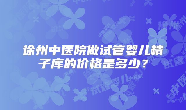 徐州中医院做试管婴儿精子库的价格是多少？