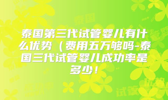 泰国第三代试管婴儿有什么优势(费用五万够吗-泰国三代试管婴儿成功率是多少!