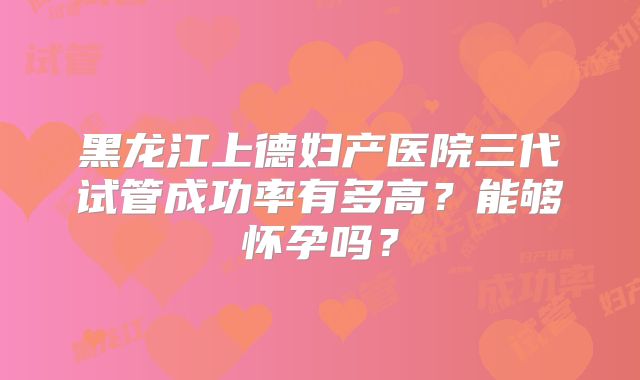 黑龙江上德妇产医院三代试管成功率有多高？能够怀孕吗？