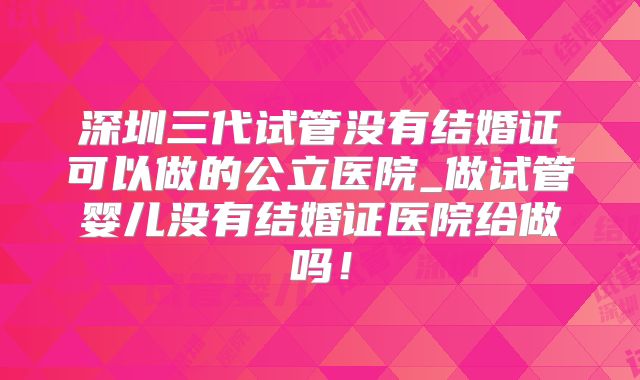 深圳三代试管没有结婚证可以做的公立医院_做试管婴儿没有结婚证医院给做吗!