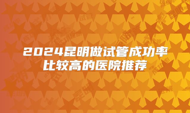 2024昆明做试管成功率比较高的医院推荐