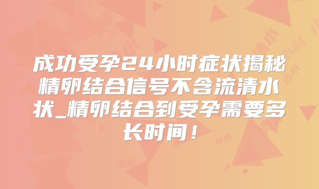 成功受孕24小时症状揭秘精卵结合信号不含流清水状_精卵结合到受孕需要多长时间！