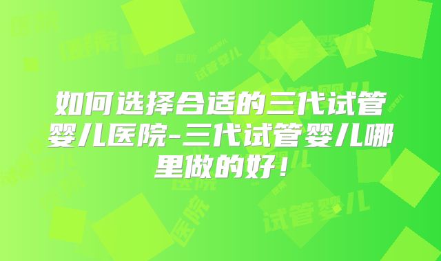 如何选择合适的三代试管婴儿医院-三代试管婴儿哪里做的好！