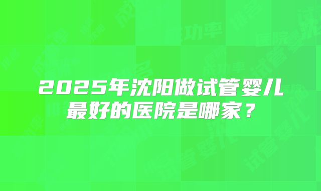 2025年沈阳做试管婴儿最好的医院是哪家?