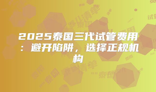 2025泰国三代试管费用：避开陷阱，选择正规机构